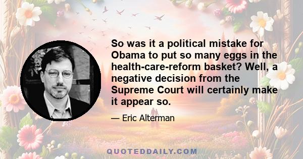 So was it a political mistake for Obama to put so many eggs in the health-care-reform basket? Well, a negative decision from the Supreme Court will certainly make it appear so.