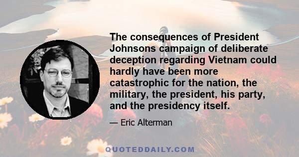 The consequences of President Johnsons campaign of deliberate deception regarding Vietnam could hardly have been more catastrophic for the nation, the military, the president, his party, and the presidency itself.