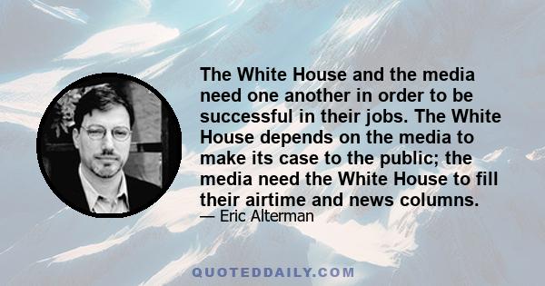 The White House and the media need one another in order to be successful in their jobs. The White House depends on the media to make its case to the public; the media need the White House to fill their airtime and news