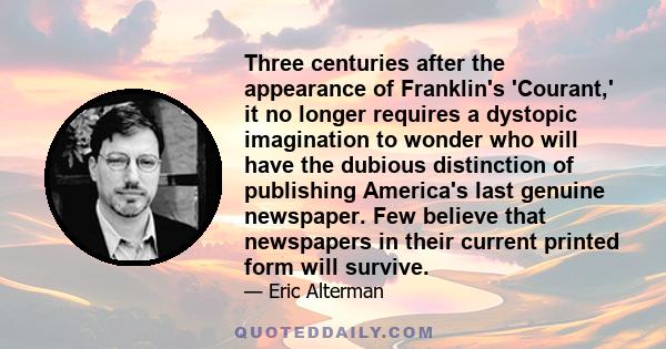 Three centuries after the appearance of Franklin's 'Courant,' it no longer requires a dystopic imagination to wonder who will have the dubious distinction of publishing America's last genuine newspaper. Few believe that 