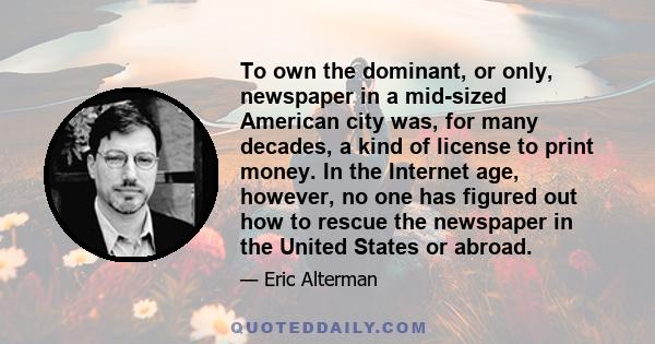 To own the dominant, or only, newspaper in a mid-sized American city was, for many decades, a kind of license to print money. In the Internet age, however, no one has figured out how to rescue the newspaper in the