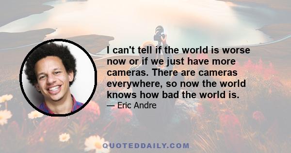 I can't tell if the world is worse now or if we just have more cameras. There are cameras everywhere, so now the world knows how bad the world is.