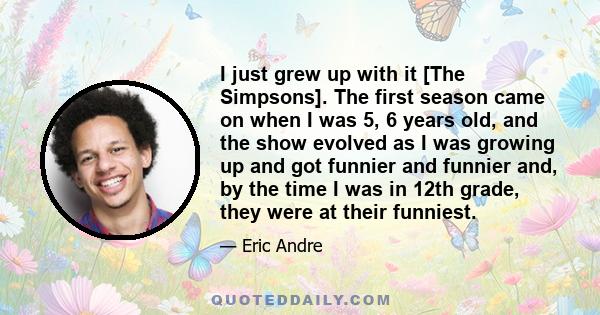 I just grew up with it [The Simpsons]. The first season came on when I was 5, 6 years old, and the show evolved as I was growing up and got funnier and funnier and, by the time I was in 12th grade, they were at their