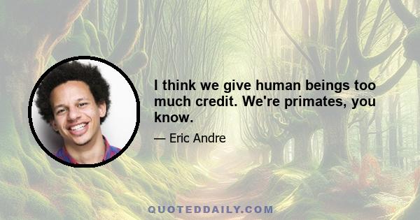 I think we give human beings too much credit. We're primates, you know.