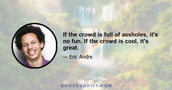 If the crowd is full of assholes, it's no fun. If the crowd is cool, it's great.