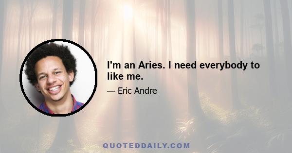 I'm an Aries. I need everybody to like me.