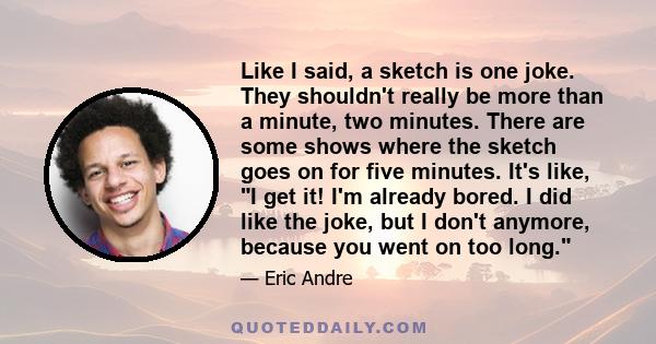 Like I said, a sketch is one joke. They shouldn't really be more than a minute, two minutes. There are some shows where the sketch goes on for five minutes. It's like, I get it! I'm already bored. I did like the joke,