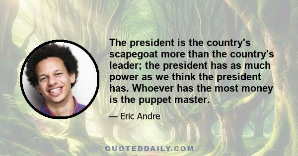 The president is the country's scapegoat more than the country's leader; the president has as much power as we think the president has. Whoever has the most money is the puppet master.