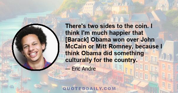 There's two sides to the coin. I think I'm much happier that [Barack] Obama won over John McCain or Mitt Romney, because I think Obama did something culturally for the country.