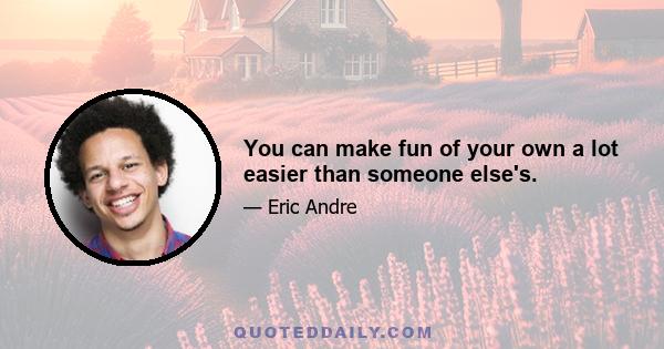 You can make fun of your own a lot easier than someone else's.