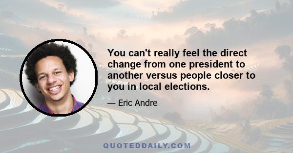 You can't really feel the direct change from one president to another versus people closer to you in local elections.