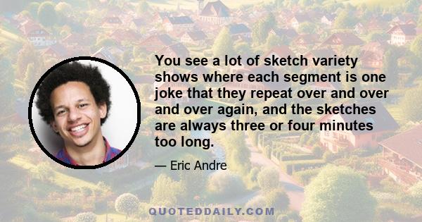 You see a lot of sketch variety shows where each segment is one joke that they repeat over and over and over again, and the sketches are always three or four minutes too long.