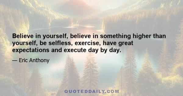 Believe in yourself, believe in something higher than yourself, be selfless, exercise, have great expectations and execute day by day.