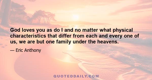 God loves you as do I and no matter what physical characteristics that differ from each and every one of us, we are but one family under the heavens.