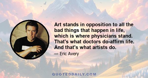 Art stands in opposition to all the bad things that happen in life, which is where physicians stand. That's what doctors do-affirm life. And that's what artists do.