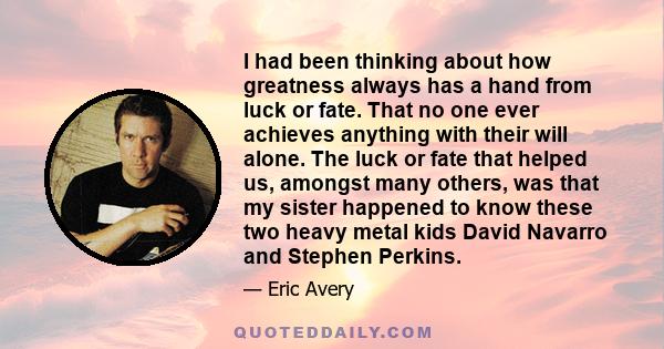 I had been thinking about how greatness always has a hand from luck or fate. That no one ever achieves anything with their will alone. The luck or fate that helped us, amongst many others, was that my sister happened to 