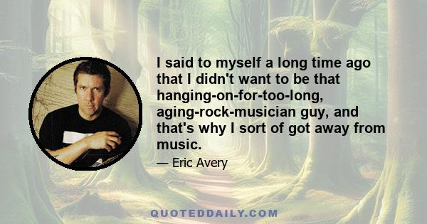 I said to myself a long time ago that I didn't want to be that hanging-on-for-too-long, aging-rock-musician guy, and that's why I sort of got away from music.