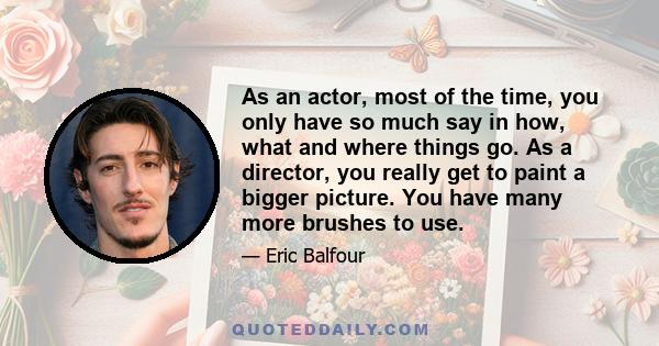 As an actor, most of the time, you only have so much say in how, what and where things go. As a director, you really get to paint a bigger picture. You have many more brushes to use.