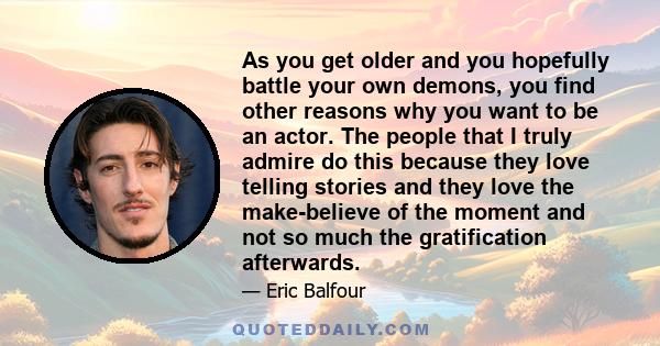 As you get older and you hopefully battle your own demons, you find other reasons why you want to be an actor. The people that I truly admire do this because they love telling stories and they love the make-believe of