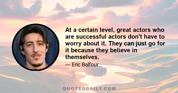 At a certain level, great actors who are successful actors don't have to worry about it. They can just go for it because they believe in themselves.