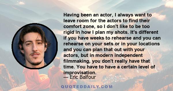 Having been an actor, I always want to leave room for the actors to find their comfort zone, so I don't like to be too rigid in how I plan my shots. It's different if you have weeks to rehearse and you can rehearse on