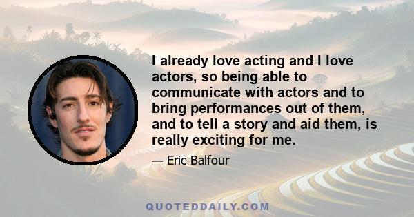 I already love acting and I love actors, so being able to communicate with actors and to bring performances out of them, and to tell a story and aid them, is really exciting for me.