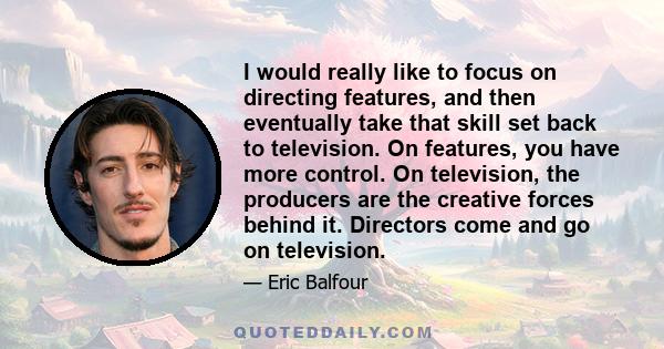 I would really like to focus on directing features, and then eventually take that skill set back to television. On features, you have more control. On television, the producers are the creative forces behind it.