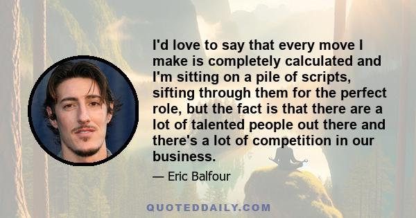 I'd love to say that every move I make is completely calculated and I'm sitting on a pile of scripts, sifting through them for the perfect role, but the fact is that there are a lot of talented people out there and