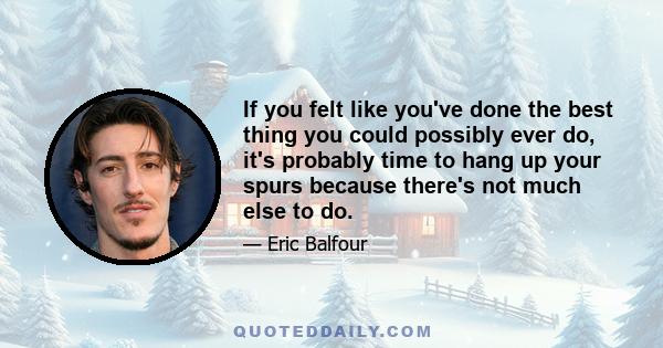 If you felt like you've done the best thing you could possibly ever do, it's probably time to hang up your spurs because there's not much else to do.