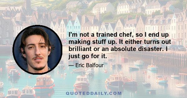 I'm not a trained chef, so I end up making stuff up. It either turns out brilliant or an absolute disaster. I just go for it.