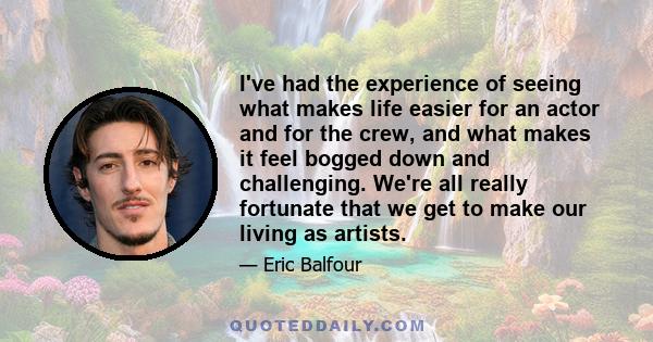 I've had the experience of seeing what makes life easier for an actor and for the crew, and what makes it feel bogged down and challenging. We're all really fortunate that we get to make our living as artists.