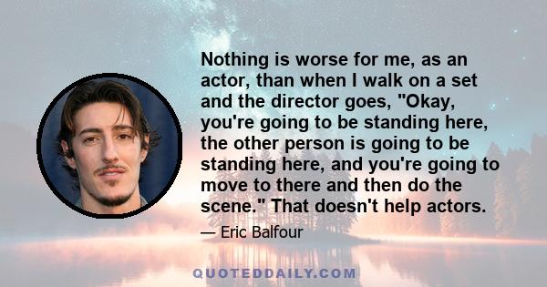 Nothing is worse for me, as an actor, than when I walk on a set and the director goes, Okay, you're going to be standing here, the other person is going to be standing here, and you're going to move to there and then do 