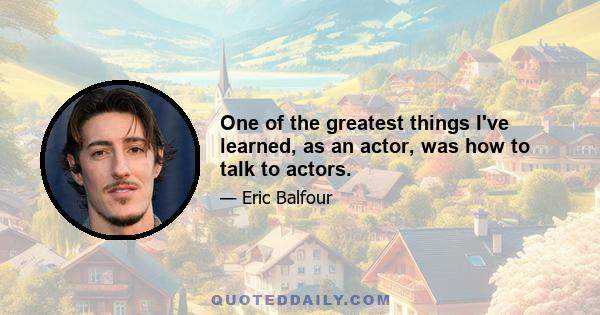 One of the greatest things I've learned, as an actor, was how to talk to actors.