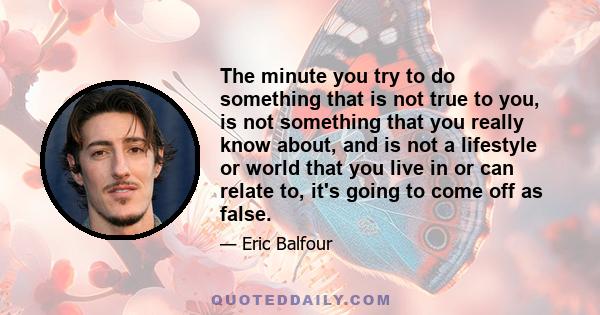 The minute you try to do something that is not true to you, is not something that you really know about, and is not a lifestyle or world that you live in or can relate to, it's going to come off as false.