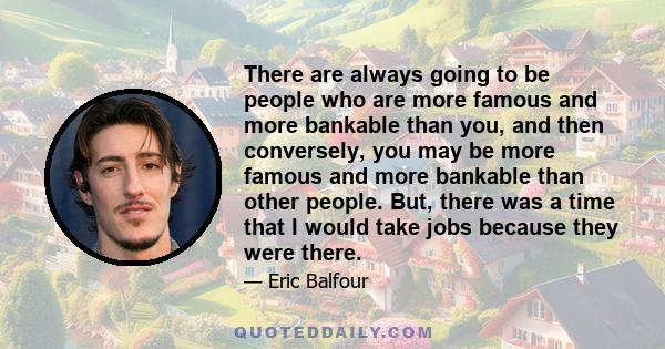 There are always going to be people who are more famous and more bankable than you, and then conversely, you may be more famous and more bankable than other people. But, there was a time that I would take jobs because