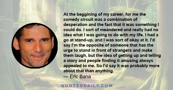 At the beggining of my career, for me the comedy circuit was a combination of desperation and the fact that it was something I could do. I sort of meandered and really had no idea what I was going to do with my life. I