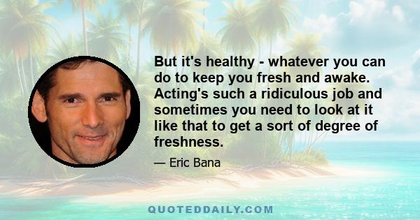 But it's healthy - whatever you can do to keep you fresh and awake. Acting's such a ridiculous job and sometimes you need to look at it like that to get a sort of degree of freshness.