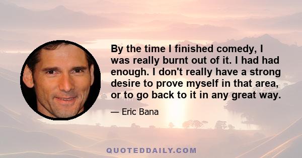 By the time I finished comedy, I was really burnt out of it. I had had enough. I don't really have a strong desire to prove myself in that area, or to go back to it in any great way.