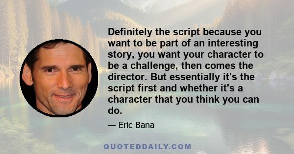 Definitely the script because you want to be part of an interesting story, you want your character to be a challenge, then comes the director. But essentially it's the script first and whether it's a character that you