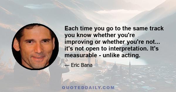 Each time you go to the same track you know whether you're improving or whether you're not... it's not open to interpretation. It's measurable - unlike acting.