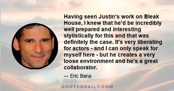 Having seen Justin's work on Bleak House, I knew that he'd be incredibly well prepared and interesting stylistically for this and that was definitely the case. It's very liberating for actors - and I can only speak for