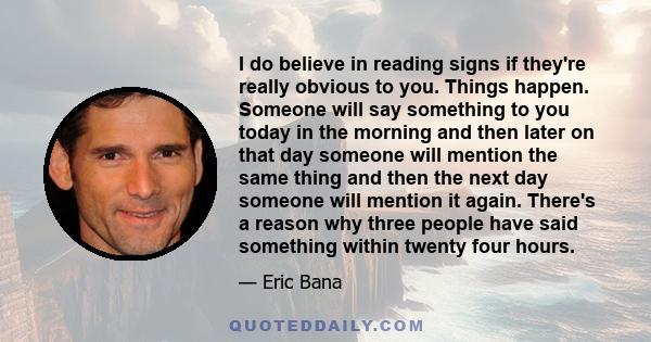 I do believe in reading signs if they're really obvious to you. Things happen. Someone will say something to you today in the morning and then later on that day someone will mention the same thing and then the next day