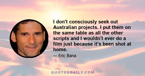 I don't consciously seek out Australian projects. I put them on the same table as all the other scripts and I wouldn't ever do a film just because it's been shot at home.