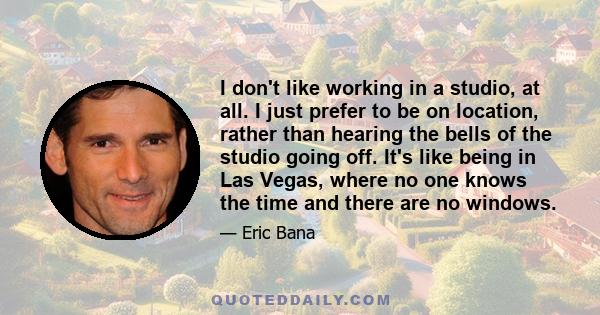 I don't like working in a studio, at all. I just prefer to be on location, rather than hearing the bells of the studio going off. It's like being in Las Vegas, where no one knows the time and there are no windows.