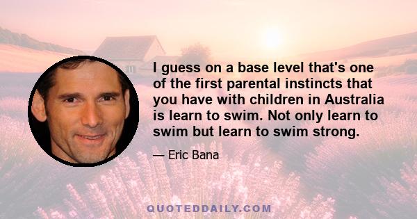 I guess on a base level that's one of the first parental instincts that you have with children in Australia is learn to swim. Not only learn to swim but learn to swim strong.