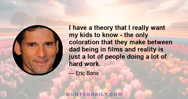 I have a theory that I really want my kids to know - the only coloration that they make between dad being in films and reality is just a lot of people doing a lot of hard work.