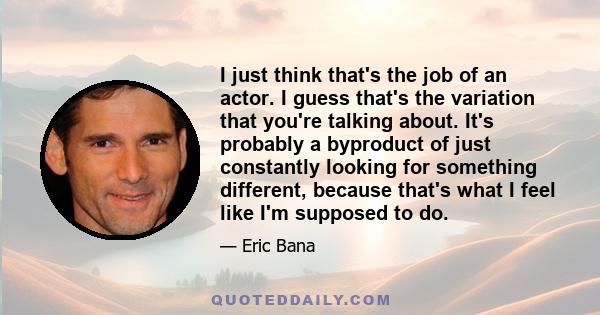 I just think that's the job of an actor. I guess that's the variation that you're talking about. It's probably a byproduct of just constantly looking for something different, because that's what I feel like I'm supposed 