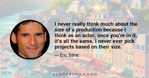 I never really think much about the size of a production because I think as an actor, once you're in it, it's all the same. I never ever pick projects based on their size.