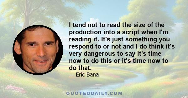 I tend not to read the size of the production into a script when I'm reading it. It's just something you respond to or not and I do think it's very dangerous to say it's time now to do this or it's time now to do that.