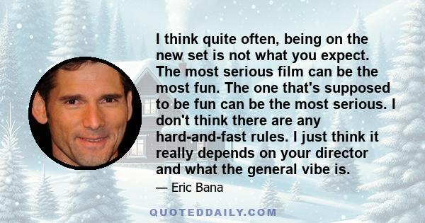 I think quite often, being on the new set is not what you expect. The most serious film can be the most fun. The one that's supposed to be fun can be the most serious. I don't think there are any hard-and-fast rules. I